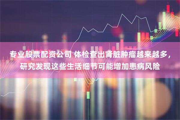 专业股票配资公司 体检查出肾脏肿瘤越来越多，研究发现这些生活细节可能增加患病风险