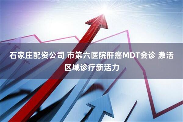石家庄配资公司 市第六医院肝癌MDT会诊 激活区域诊疗新活力