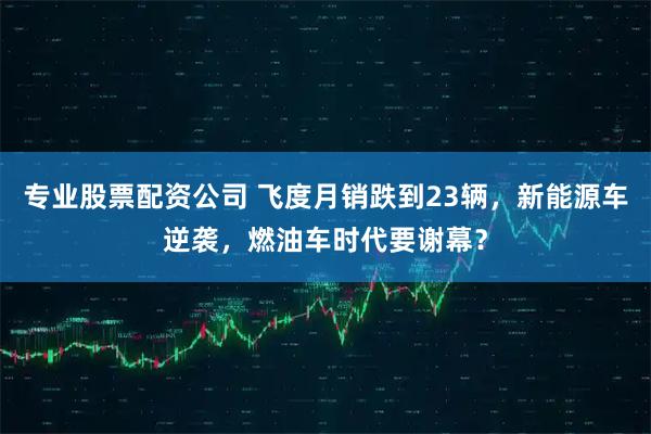 专业股票配资公司 飞度月销跌到23辆，新能源车逆袭，燃油车时代要谢幕？