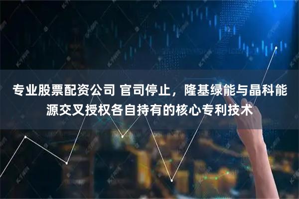 专业股票配资公司 官司停止，隆基绿能与晶科能源交叉授权各自持有的核心专利技术