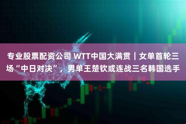 专业股票配资公司 WTT中国大满贯｜女单首轮三场“中日对决”，男单王楚钦或连战三名韩国选手