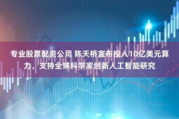 专业股票配资公司 陈天桥宣布投入10亿美元算力，支持全球科学家创新人工智能研究