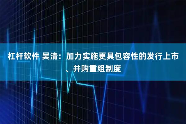 杠杆软件 吴清：加力实施更具包容性的发行上市、并购重组制度