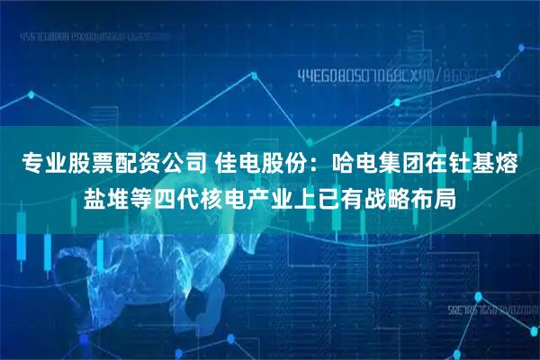 专业股票配资公司 佳电股份：哈电集团在钍基熔盐堆等四代核电产业上已有战略布局