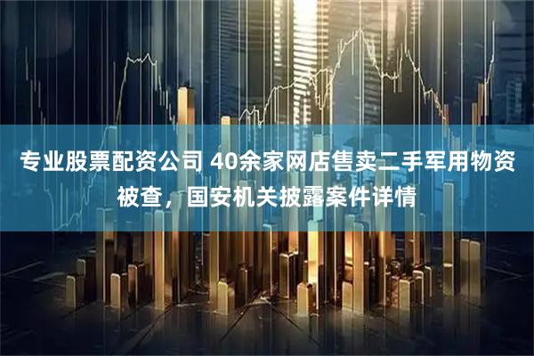 专业股票配资公司 40余家网店售卖二手军用物资被查，国安机关披露案件详情