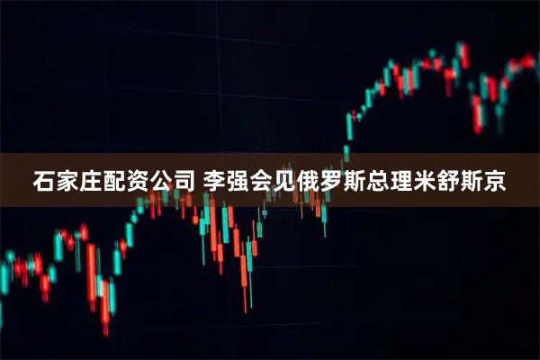 石家庄配资公司 李强会见俄罗斯总理米舒斯京