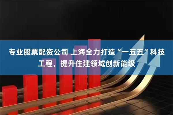 专业股票配资公司 上海全力打造“一五五”科技工程，提升住建领域创新能级