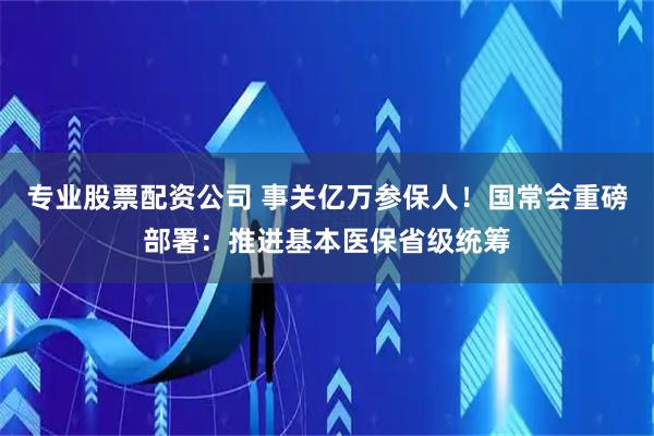 专业股票配资公司 事关亿万参保人！国常会重磅部署：推进基本医保省级统筹