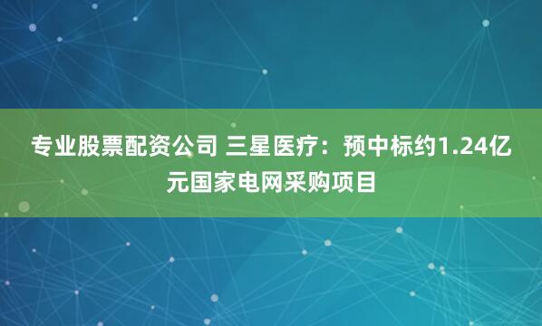 专业股票配资公司 三星医疗：预中标约1.24亿元国家电网采购项目