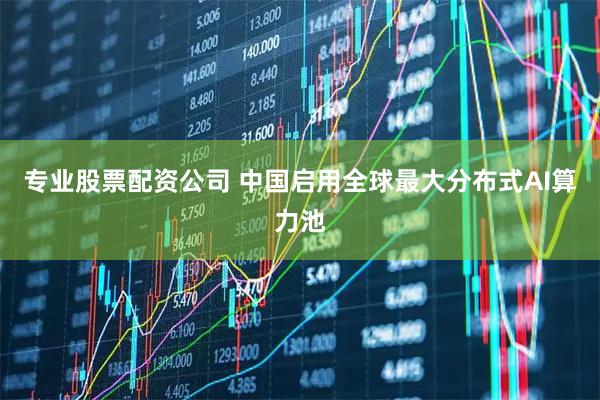 专业股票配资公司 中国启用全球最大分布式AI算力池