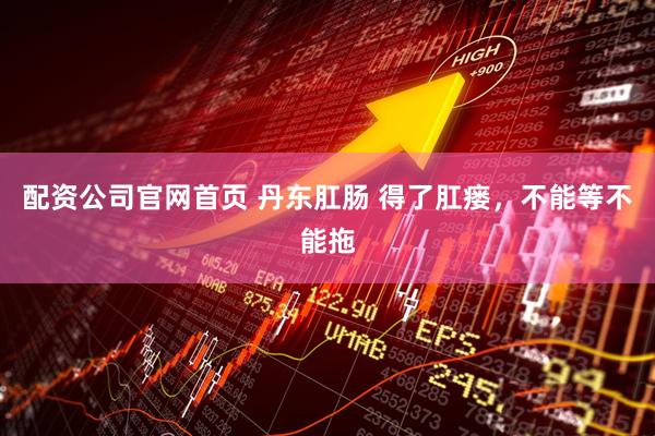 配资公司官网首页 丹东肛肠 得了肛瘘，不能等不能拖