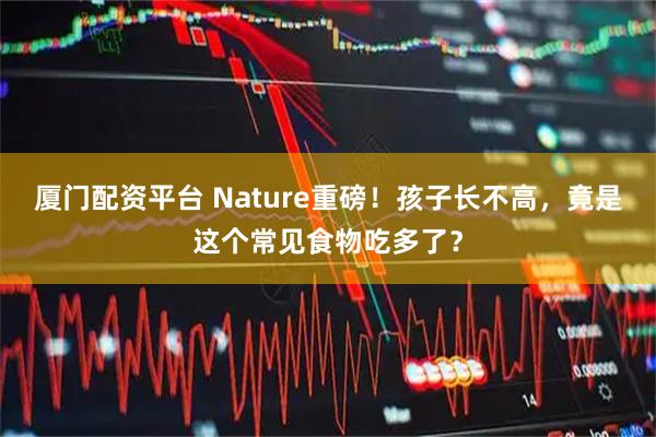 厦门配资平台 Nature重磅！孩子长不高，竟是这个常见食物吃多了？