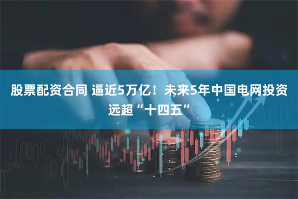 股票配资合同 逼近5万亿！未来5年中国电网投资远超“十四五”