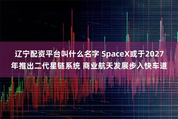 辽宁配资平台叫什么名字 SpaceX或于2027年推出二代星链系统 商业航天发展步入快车道