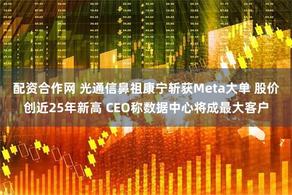 配资合作网 光通信鼻祖康宁斩获Meta大单 股价创近25年新高 CEO称数据中心将成最大客户