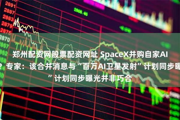 郑州配资网股票配资网址 SpaceX并购自家AI公司为哪般？专家：该合并消息与“百万AI卫星发射”计划同步曝光并非巧合