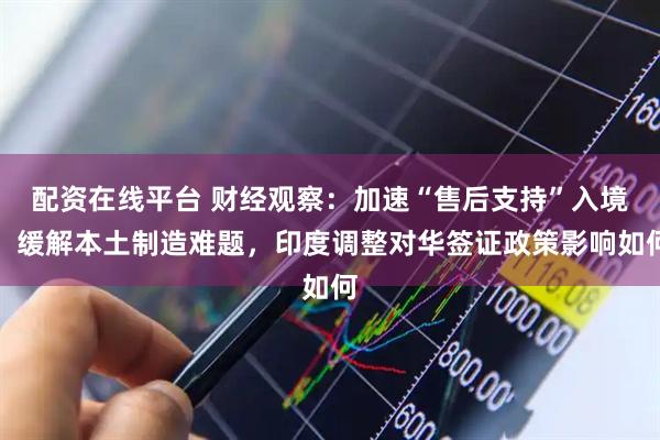 配资在线平台 财经观察：加速“售后支持”入境，缓解本土制造难题，印度调整对华签证政策影响如何