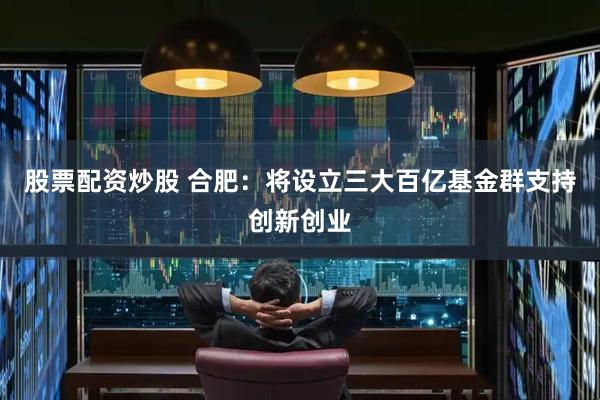 股票配资炒股 合肥：将设立三大百亿基金群支持创新创业