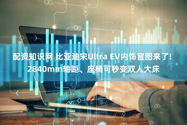 配资知识网 比亚迪宋Ultra EV内饰官图来了! 2840mm轴距、座椅可秒变双人大床