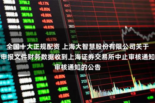 全国十大正规配资 上海大智慧股份有限公司关于需更新申报文件财务数据收到上海证券交易所中止审核通知的公告