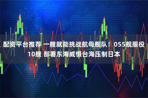 配资平台推荐 一艘就能挑战航母舰队！055舰服役10艘 部署东海威慑台海压制日本