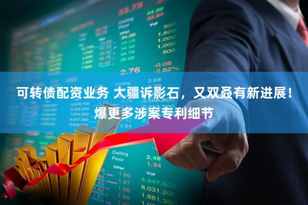 可转债配资业务 大疆诉影石，又双叒有新进展！爆更多涉案专利细节