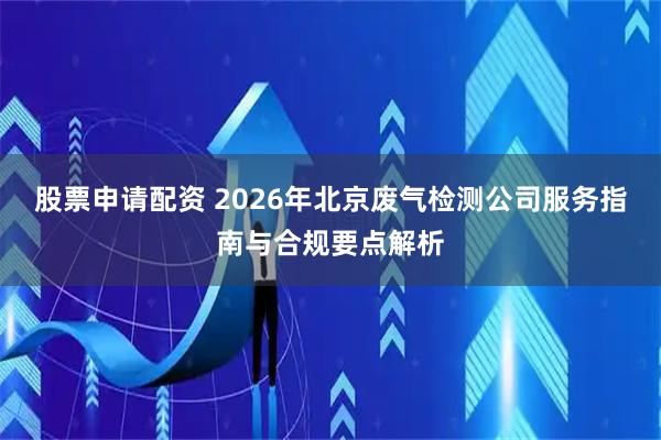 股票申请配资 2026年北京废气检测公司服务指南与合规要点解析