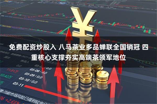 免费配资炒股入 八马茶业多品蝉联全国销冠 四重核心支撑夯实高端茶领军地位