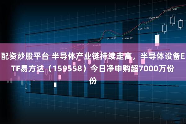 配资炒股平台 半导体产业链持续走高，半导体设备ETF易方达（159558）今日净申购超7000万份