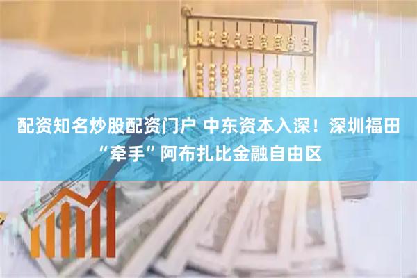 配资知名炒股配资门户 中东资本入深！深圳福田“牵手”阿布扎比金融自由区