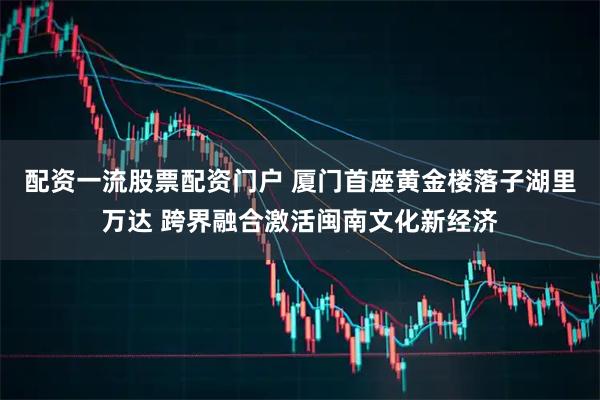 配资一流股票配资门户 厦门首座黄金楼落子湖里万达 跨界融合激活闽南文化新经济
