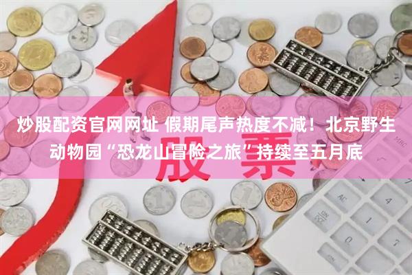 炒股配资官网网址 假期尾声热度不减！北京野生动物园“恐龙山冒险之旅”持续至五月底