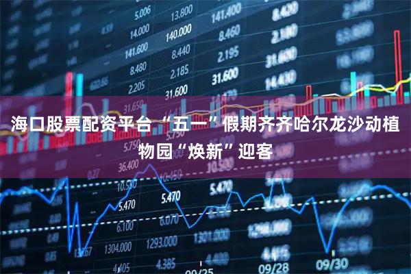 海口股票配资平台 “五一”假期齐齐哈尔龙沙动植物园“焕新”迎客