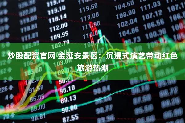 炒股配资官网 金延安景区：沉浸式演艺带动红色旅游热潮