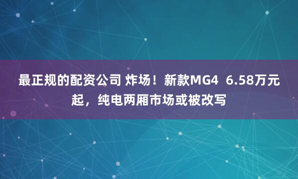 最正规的配资公司 炸场！新款MG4  6.58万元起，纯电两厢市场或被改写