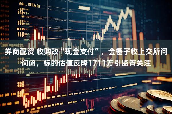 券商配资 收购改“现金支付”，金橙子收上交所问询函，标的估值反降1711万引监管关注