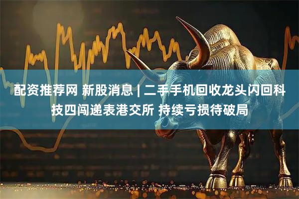 配资推荐网 新股消息 | 二手手机回收龙头闪回科技四闯递表港交所 持续亏损待破局