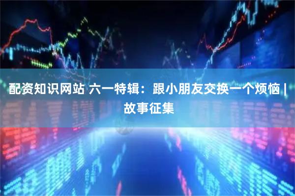 配资知识网站 六一特辑：跟小朋友交换一个烦恼 | 故事征集
