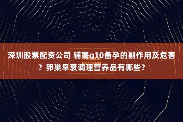 深圳股票配资公司 辅酶q10备孕的副作用及危害？卵巢早衰调理营养品有哪些？