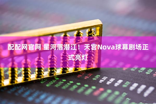 配配网官网 星河落潜江！天宫Nova球幕剧场正式亮灯