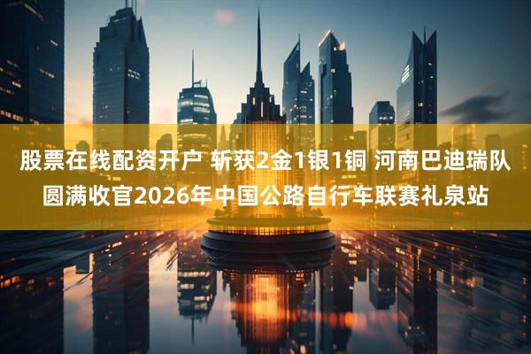 股票在线配资开户 斩获2金1银1铜 河南巴迪瑞队圆满收官2026年中国公路自行车联赛礼泉站