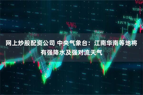 网上炒股配资公司 中央气象台：江南华南等地将有强降水及强对流天气