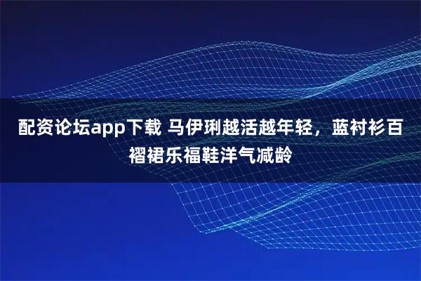 配资论坛app下载 马伊琍越活越年轻，蓝衬衫百褶裙乐福鞋洋气减龄