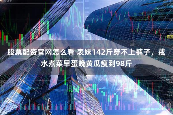 股票配资官网怎么看 表妹142斤穿不上裤子，戒水煮菜早蛋晚黄瓜瘦到98斤