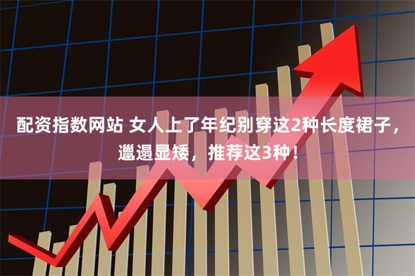 配资指数网站 女人上了年纪别穿这2种长度裙子，邋遢显矮，推荐这3种！