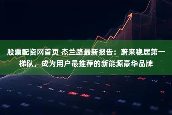 股票配资网首页 杰兰路最新报告：蔚来稳居第一梯队，成为用户最推荐的新能源豪华品牌
